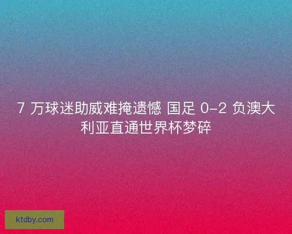 7 万球迷助威难掩遗憾 国足 0-2 负澳大利亚直通世界杯梦碎