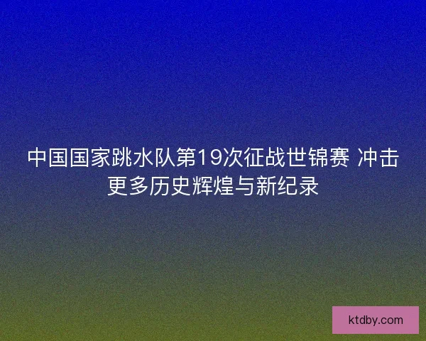 中国国家跳水队第19次征战世锦赛 冲击更多历史辉煌与新纪录