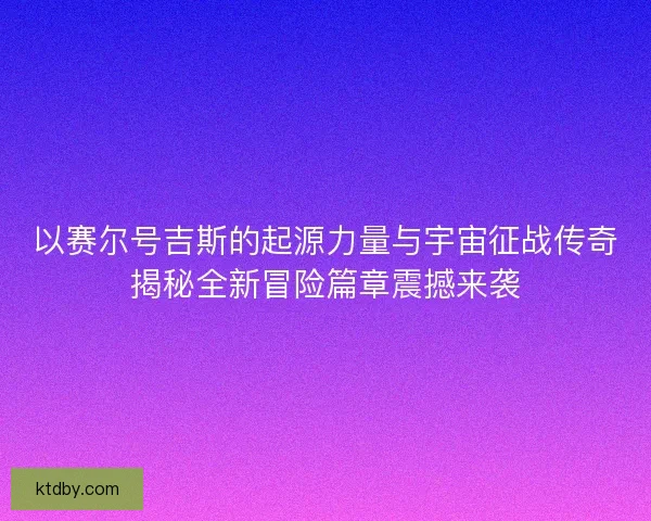 以赛尔号吉斯的起源力量与宇宙征战传奇揭秘全新冒险篇章震撼来袭