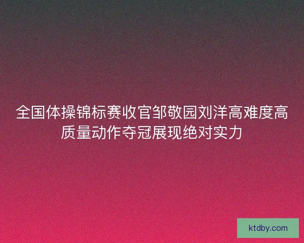 全国体操锦标赛收官邹敬园刘洋高难度高质量动作夺冠展现绝对实力