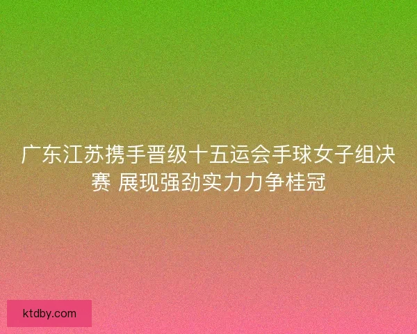 广东江苏携手晋级十五运会手球女子组决赛 展现强劲实力力争桂冠