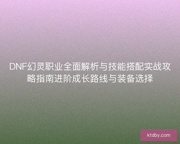 DNF幻灵职业全面解析与技能搭配实战攻略指南进阶成长路线与装备选择
